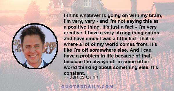 I think whatever is going on with my brain, I'm very, very - and I'm not saying this as a positive thing, it's just a fact - I'm very creative. I have a very strong imagination, and have since I was a little kid. That