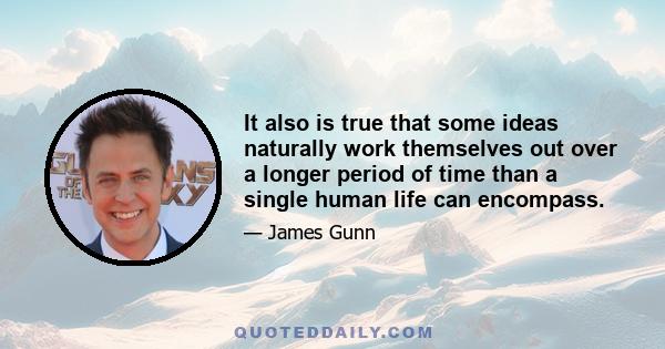 It also is true that some ideas naturally work themselves out over a longer period of time than a single human life can encompass.