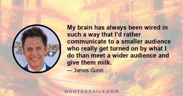 My brain has always been wired in such a way that I'd rather communicate to a smaller audience who really get turned on by what I do than meet a wider audience and give them milk.