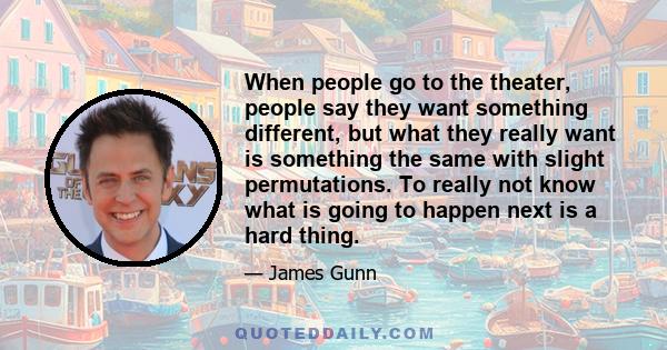 When people go to the theater, people say they want something different, but what they really want is something the same with slight permutations. To really not know what is going to happen next is a hard thing.