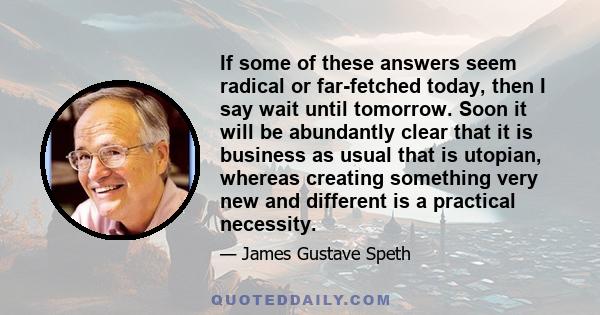 If some of these answers seem radical or far-fetched today, then I say wait until tomorrow. Soon it will be abundantly clear that it is business as usual that is utopian, whereas creating something very new and