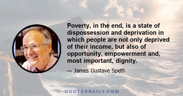 Poverty, in the end, is a state of dispossession and deprivation in which people are not only deprived of their income, but also of opportunity, empowerment and, most important, dignity.