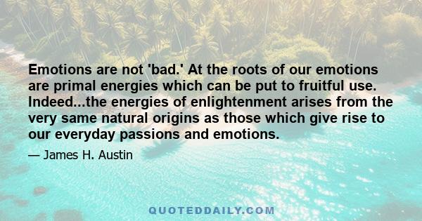 Emotions are not 'bad.' At the roots of our emotions are primal energies which can be put to fruitful use. Indeed...the energies of enlightenment arises from the very same natural origins as those which give rise to our 