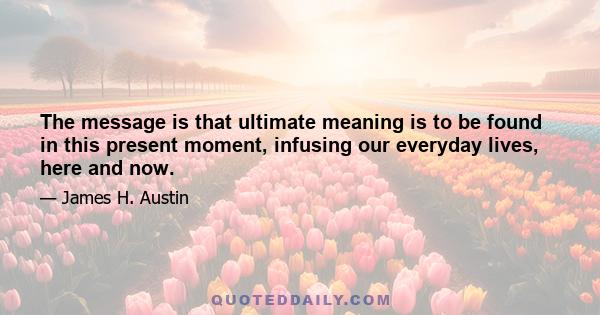 The message is that ultimate meaning is to be found in this present moment, infusing our everyday lives, here and now.