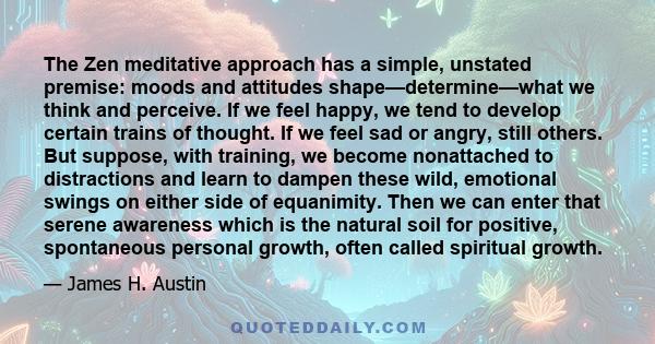 The Zen meditative approach has a simple, unstated premise: moods and attitudes shape—determine—what we think and perceive. If we feel happy, we tend to develop certain trains of thought. If we feel sad or angry, still