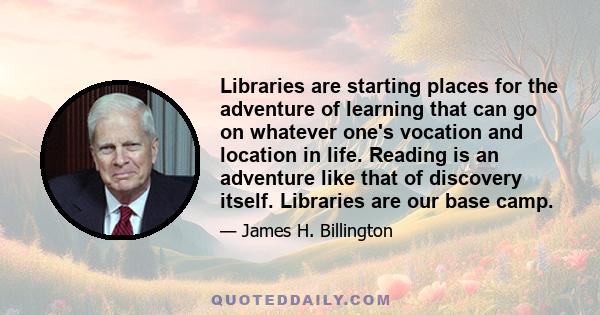 Libraries are starting places for the adventure of learning that can go on whatever one's vocation and location in life. Reading is an adventure like that of discovery itself. Libraries are our base camp.