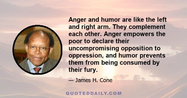 Anger and humor are like the left and right arm. They complement each other. Anger empowers the poor to declare their uncompromising opposition to oppression, and humor prevents them from being consumed by their fury.