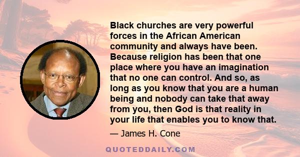 Black churches are very powerful forces in the African American community and always have been. Because religion has been that one place where you have an imagination that no one can control. And so, as long as you know 