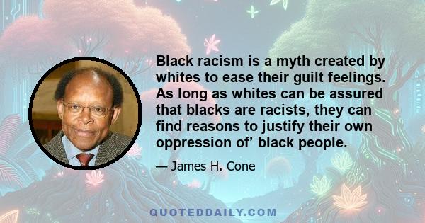 Black racism is a myth created by whites to ease their guilt feelings. As long as whites can be assured that blacks are racists, they can find reasons to justify their own oppression of’ black people.