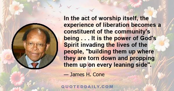 In the act of worship itself, the experience of liberation becomes a constituent of the community's being . . . It is the power of God's Spirit invading the lives of the people, building them up where they are torn down 