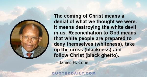 The coming of Christ means a denial of what we thought we were. It means destroying the white devil in us. Reconciliation to God means that white people are prepared to deny themselves (whiteness), take up the cross