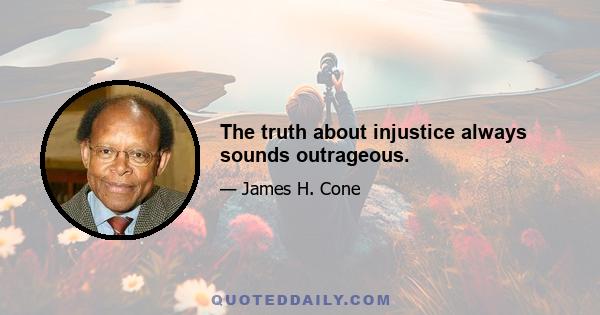 The truth about injustice always sounds outrageous.