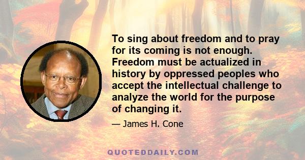 To sing about freedom and to pray for its coming is not enough. Freedom must be actualized in history by oppressed peoples who accept the intellectual challenge to analyze the world for the purpose of changing it.