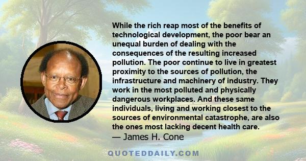 While the rich reap most of the benefits of technological development, the poor bear an unequal burden of dealing with the consequences of the resulting increased pollution. The poor continue to live in greatest