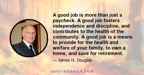 A good job is more than just a paycheck. A good job fosters independence and discipline, and contributes to the health of the community. A good job is a means to provide for the health and welfare of your family, to own 