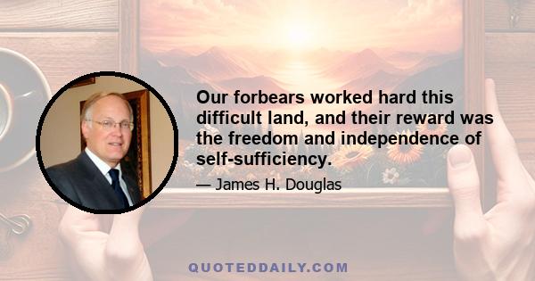 Our forbears worked hard this difficult land, and their reward was the freedom and independence of self-sufficiency.