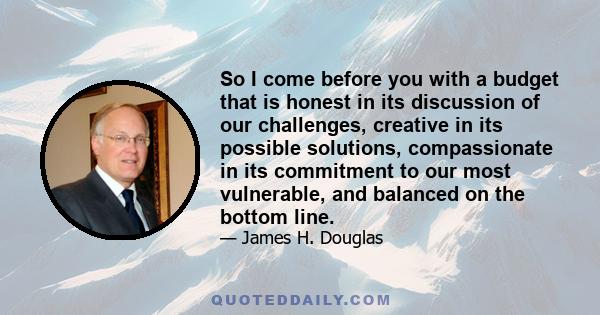 So I come before you with a budget that is honest in its discussion of our challenges, creative in its possible solutions, compassionate in its commitment to our most vulnerable, and balanced on the bottom line.