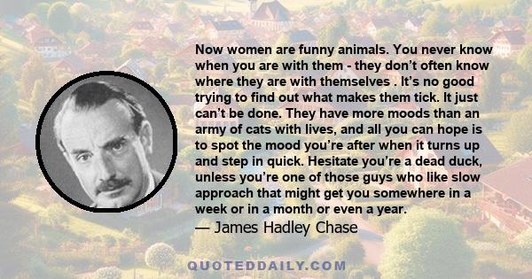 Now women are funny animals. You never know when you are with them - they don’t often know where they are with themselves . It’s no good trying to find out what makes them tick. It just can’t be done. They have more