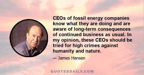 CEOs of fossil energy companies know what they are doing and are aware of long-term consequences of continued business as usual. In my opinion, these CEOs should be tried for high crimes against humanity and nature.