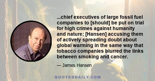 ...chief executives of large fossil fuel companies to [should] be put on trial for high crimes against humanity and nature; [Hansen] accusing them of actively spreading doubt about global warming in the same way that