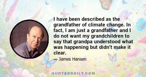 I have been described as the grandfather of climate change. In fact, I am just a grandfather and I do not want my grandchildren to say that grandpa understood what was happening but didn't make it clear.