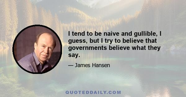 I tend to be naive and gullible, I guess, but I try to believe that governments believe what they say.