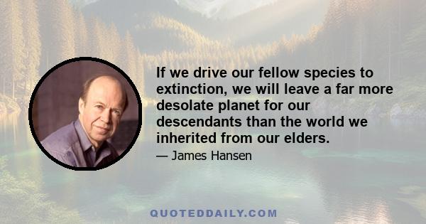 If we drive our fellow species to extinction, we will leave a far more desolate planet for our descendants than the world we inherited from our elders.