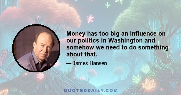 Money has too big an influence on our politics in Washington and somehow we need to do something about that.