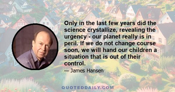 Only in the last few years did the science crystallize, revealing the urgency - our planet really is in peril. If we do not change course soon, we will hand our children a situation that is out of their control.