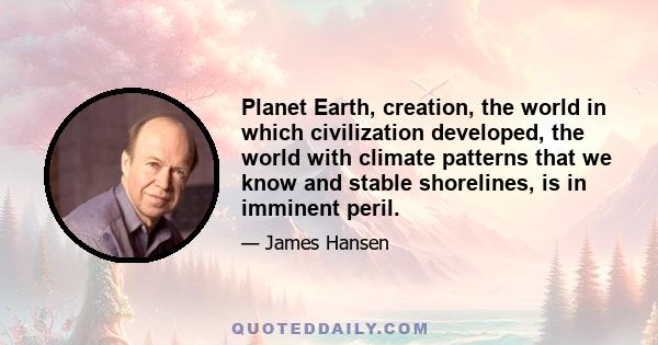 Planet Earth, creation, the world in which civilization developed, the world with climate patterns that we know and stable shorelines, is in imminent peril.