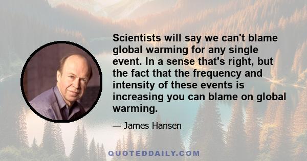 Scientists will say we can't blame global warming for any single event. In a sense that's right, but the fact that the frequency and intensity of these events is increasing you can blame on global warming.