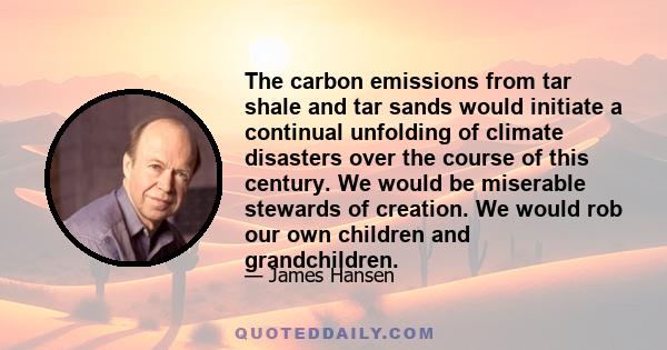 The carbon emissions from tar shale and tar sands would initiate a continual unfolding of climate disasters over the course of this century. We would be miserable stewards of creation. We would rob our own children and