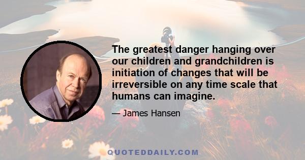 The greatest danger hanging over our children and grandchildren is initiation of changes that will be irreversible on any time scale that humans can imagine.