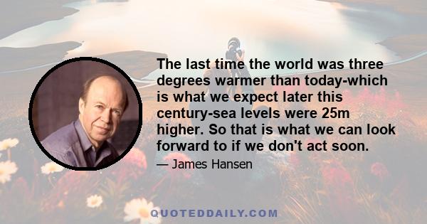 The last time the world was three degrees warmer than today-which is what we expect later this century-sea levels were 25m higher. So that is what we can look forward to if we don't act soon.