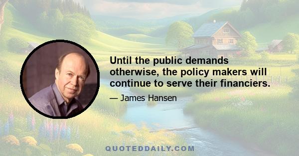 Until the public demands otherwise, the policy makers will continue to serve their financiers.