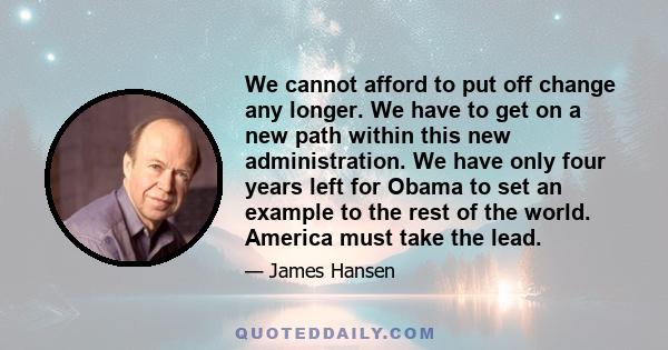 We cannot afford to put off change any longer. We have to get on a new path within this new administration. We have only four years left for Obama to set an example to the rest of the world. America must take the lead.