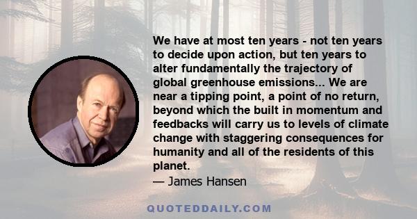 We have at most ten years - not ten years to decide upon action, but ten years to alter fundamentally the trajectory of global greenhouse emissions... We are near a tipping point, a point of no return, beyond which the