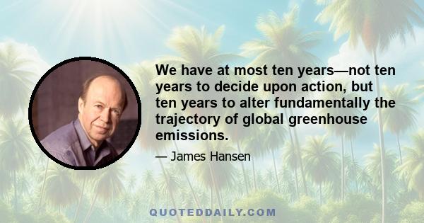 We have at most ten years—not ten years to decide upon action, but ten years to alter fundamentally the trajectory of global greenhouse emissions.