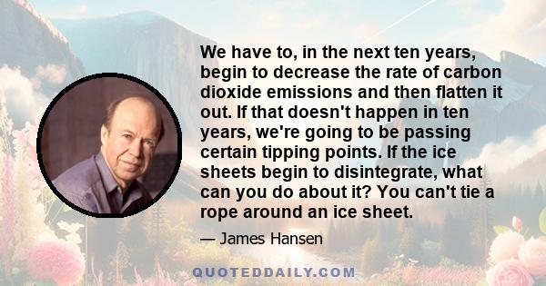 We have to, in the next ten years, begin to decrease the rate of carbon dioxide emissions and then flatten it out. If that doesn't happen in ten years, we're going to be passing certain tipping points. If the ice sheets 