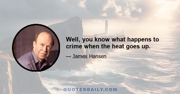 Well, you know what happens to crime when the heat goes up.