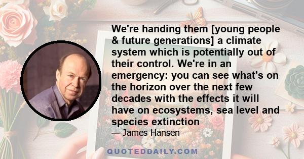 We're handing them [young people & future generations] a climate system which is potentially out of their control. We're in an emergency: you can see what's on the horizon over the next few decades with the effects it