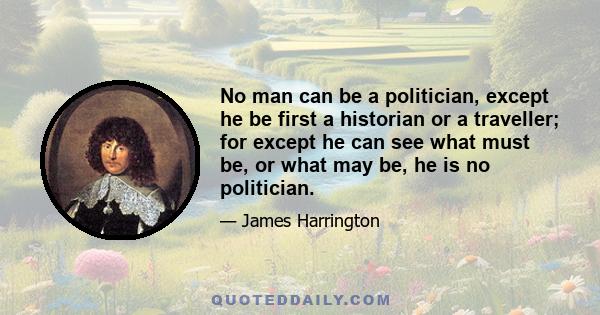 No man can be a politician, except he be first a historian or a traveller; for except he can see what must be, or what may be, he is no politician.