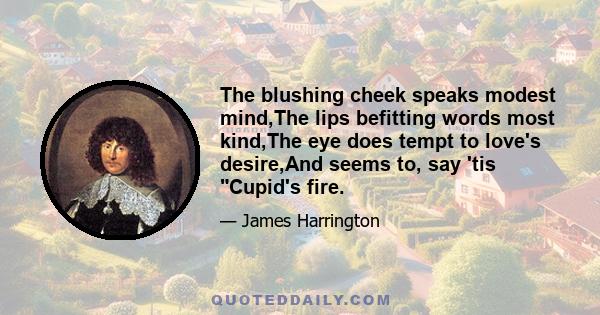 The blushing cheek speaks modest mind,The lips befitting words most kind,The eye does tempt to love's desire,And seems to, say 'tis Cupid's fire.