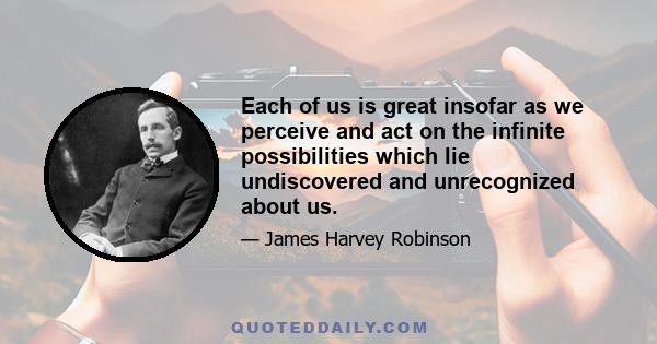 Each of us is great insofar as we perceive and act on the infinite possibilities which lie undiscovered and unrecognized about us.