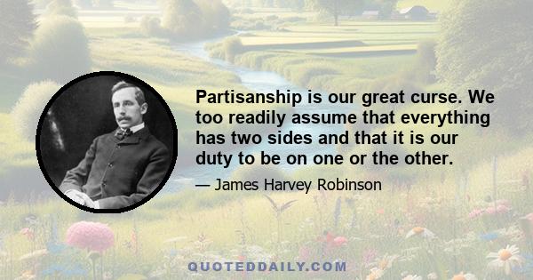 Partisanship is our great curse. We too readily assume that everything has two sides and that it is our duty to be on one or the other.