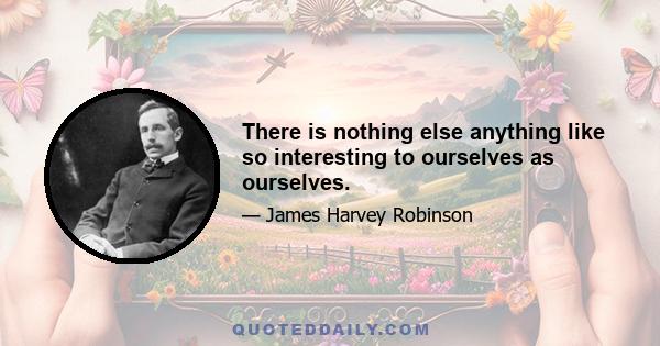 There is nothing else anything like so interesting to ourselves as ourselves.