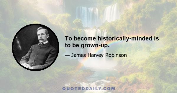 To become historically-minded is to be grown-up.