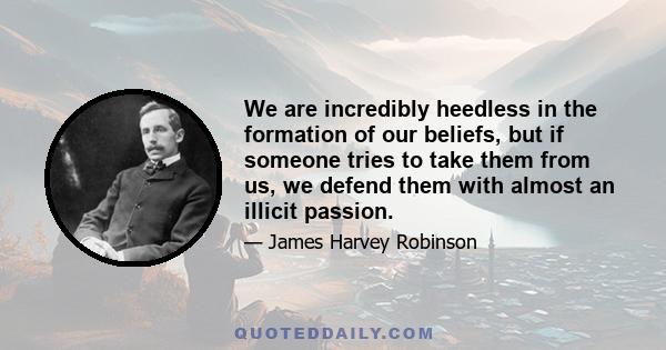 We are incredibly heedless in the formation of our beliefs, but if someone tries to take them from us, we defend them with almost an illicit passion.