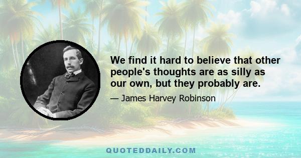 We find it hard to believe that other people's thoughts are as silly as our own, but they probably are.