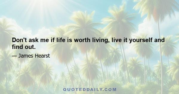 Don't ask me if life is worth living, live it yourself and find out.